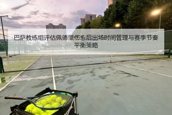 巴萨教练组评估佩德里伤愈后出场时间管理与赛季节奏平衡策略
