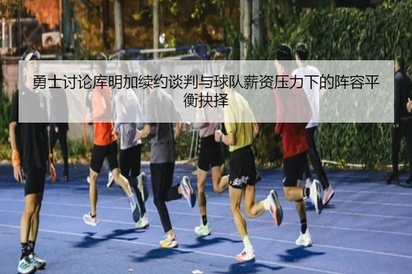 勇士讨论库明加续约谈判与球队薪资压力下的阵容平衡抉择