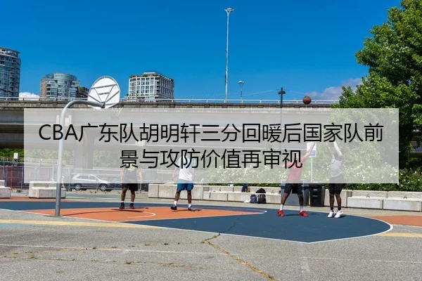 CBA广东队胡明轩三分回暖后国家队前景与攻防价值再审视