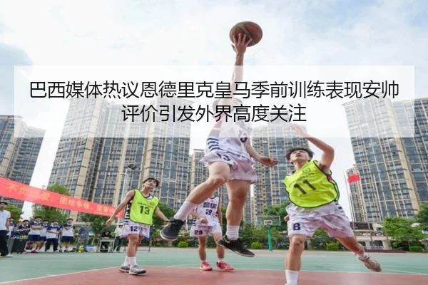 巴西媒体热议恩德里克皇马季前训练表现安帅评价引发外界高度关注