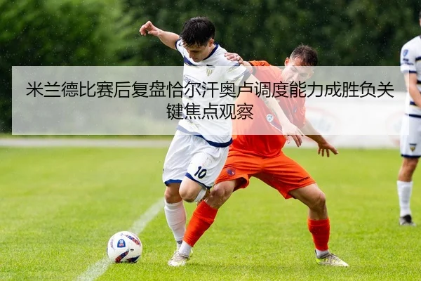 米兰德比赛后复盘恰尔汗奥卢调度能力成胜负关键焦点观察